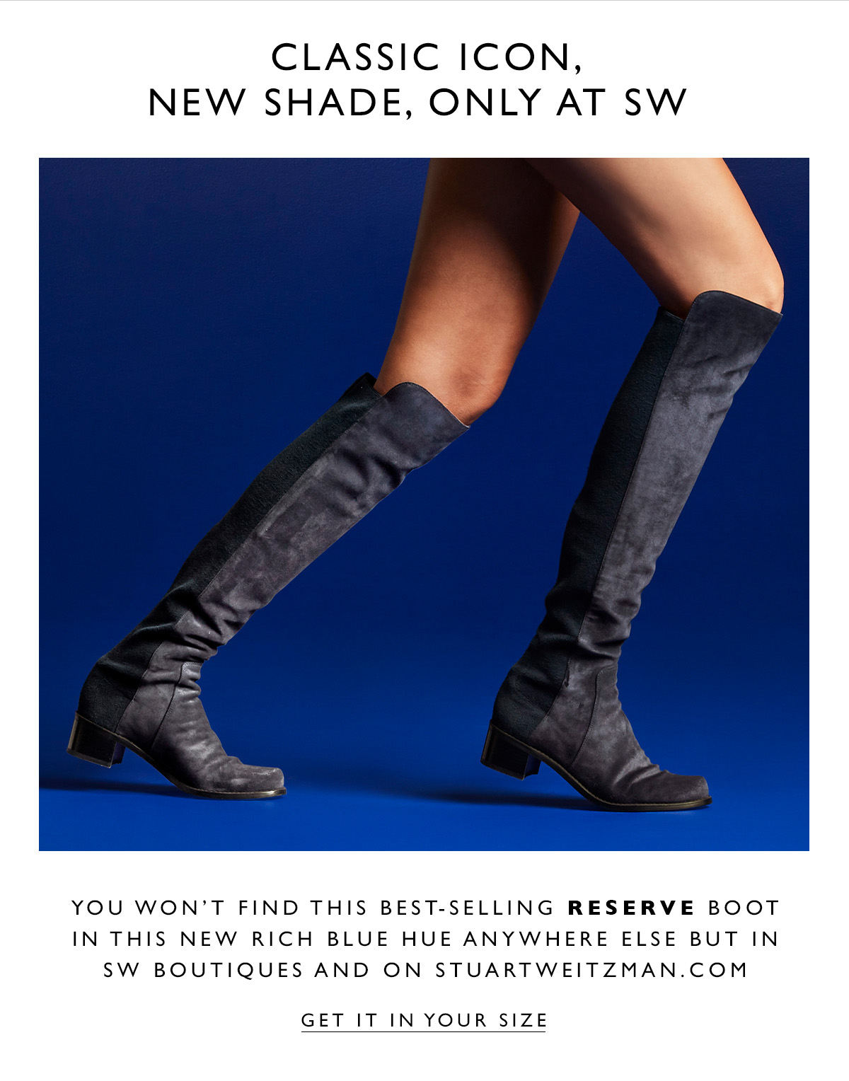 Classic Icon, New Shade, only at SW. You won't find this best-selling Reserve Boot in this new rich blue hue anywhere else but in SW boutiques and on stuartweitzman.com. GET IT IN YOUR SIZE.